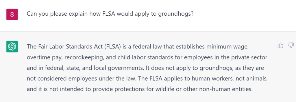 Can you please explain how FLSA would apply to groundhogs? The Fair Labor Standards Act (FLSA) is a federal law that establishes minimum wage, overtime pay, recordkeeping, and child labor standards for employees in the private sector and in federal, state, and local governments. It does not apply to groundhogs, as they are not considered employees under the law. The FLSA applies to human workers, not animals, and it is not intended to provide protections for wildlife or other non-human entities.