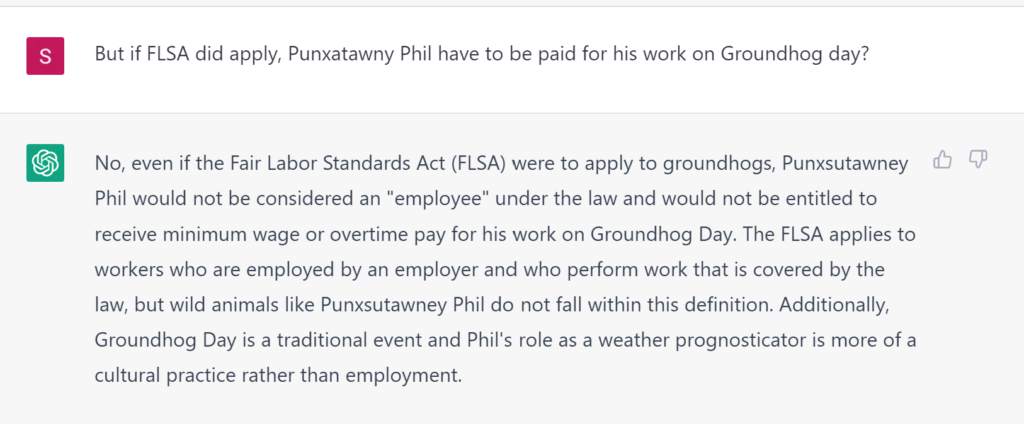 But if FLSA did apply, Punxatawny Phil have to be paid for his work on Groundhog day? No, even if the Fair Labor Standards Act (FLSA) were to apply to groundhogs, Punxsutawney Phil would not be considered an "employee" under the law and would not be entitled to receive minimum wage or overtime pay for his work on Groundhog Day. The FLSA applies to workers who are employed by an employer and who perform work that is covered by the law, but wild animals like Punxsutawney Phil do not fall within this definition. Additionally, Groundhog Day is a traditional event and Phil's role as a weather prognosticator is more of a cultural practice rather than employment.