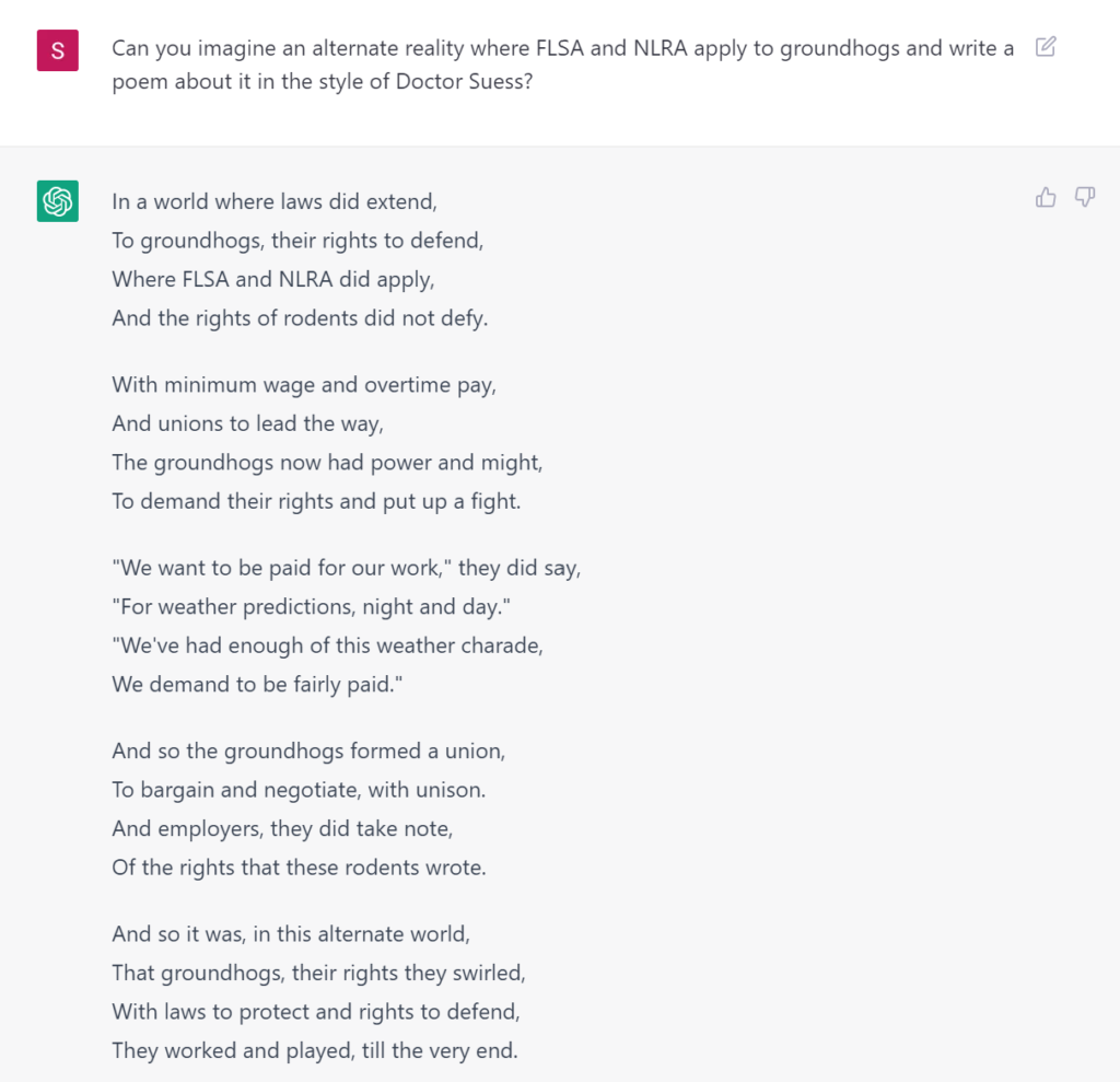 Can you imagine an alternate reality where FLSA and NLRA apply to groundhogs and write a poem about it in the style of Doctor Suess? In a world where laws did extend, To groundhogs, their rights to defend, Where FLSA and NLRA did apply, And the rights of rodents did not defy. With minimum wage and overtime pay, And unions to lead the way, The groundhogs now had power and might, To demand their rights and put up a fight. "We want to be paid for our work," they did say, "For weather predictions, night and day." "We've had enough of this weather charade, We demand to be fairly paid." And so the groundhogs formed a union, To bargain and negotiate, with unison. And employers, they did take note, Of the rights that these rodents wrote. And so it was, in this alternate world, That groundhogs, their rights they swirled, With laws to protect and rights to defend,