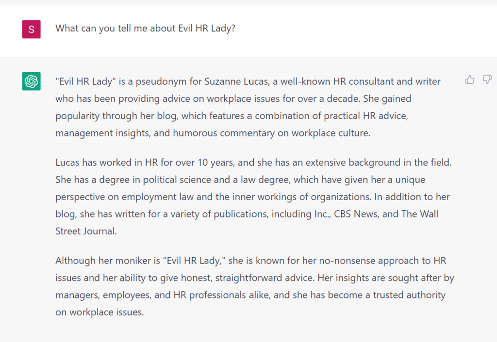 What can you tell me about Evil HR Lady? "Evil HR Lady" is a pseudonym for Suzanne Lucas, a well-known HR consultant and writer who has been providing advice on workplace issues for over a decade. She gained popularity through her blog, which features a combination of practical HR advice, management insights, and humorous commentary on workplace culture. Lucas has worked in HR for over 10 years, and she has an extensive background in the field. She has a degree in political science and a law degree, which have given her a unique perspective on employment law and the inner workings of organizations. In addition to her blog, she has written for a variety of publications, including Inc., CBS News, and The Wall Street Journal. Although her moniker is "Evil HR Lady," she is known for her no-nonsense approach to HR issues and her ability to give honest, straightforward advice. Her insights are sought after by managers, employees, and HR professionals alike, and she has become a trusted authority on workplace issues. 